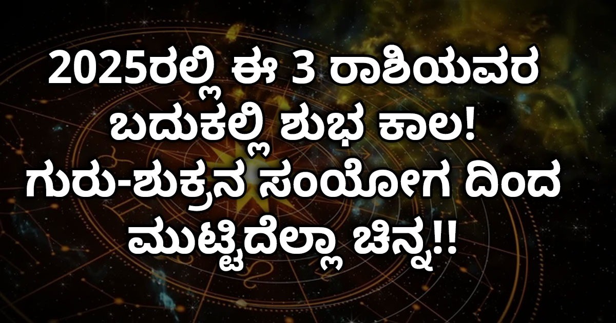 2025ರಲ್ಲಿ ಈ 3 ರಾಶಿಯವರ ಬದುಕಲ್ಲಿ ಶುಭ ಕಾಲ! ಗುರು-ಶುಕ್ರನ ಸಂಯೋಗ ದಿಂದ ಮುಟ್ಟಿದೆಲ್ಲಾ ಚಿನ್ನ 2025ರಲ್ಲಿ ಈ 3 ರಾಶಿಯವರ ಬದುಕಲ್ಲಿ ಶುಭ ಕಾಲ! ಗುರು-ಶುಕ್ರನ ಸಂಯೋಗ ದಿಂದ ಮುಟ್ಟಿದೆಲ್ಲಾ ಚಿನ್ನ